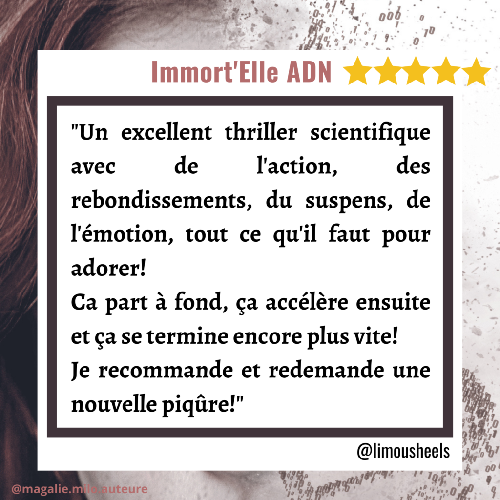 Avis sur Immort'Elle ADN de Magalie Milo par une lectrice de polar.
Un excellent thriller scientifique avec de l'action, des rebondissements, du suspens, de l'émotion, tout ce qu'il faut pour adorer!
Ca part à fond, ça accélère ensuite et ça se termine encore plus vite! Je recommande et demande une nouvelle piqure!
Limousheels