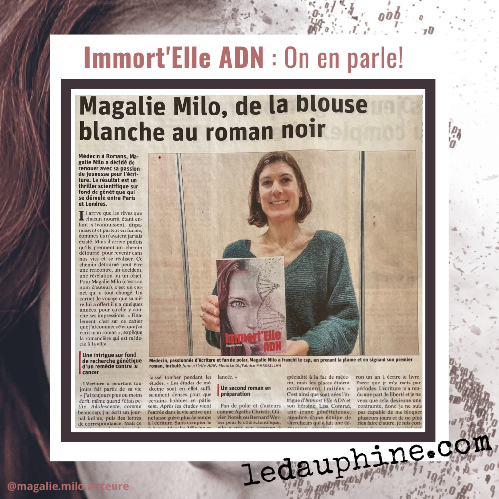 Avis sur Immort'Elle ADN de Magalie Milo.
Article de journal du Dauphiné Libéré sur Immort'Elle ADN : de la blouse blanche au roman noir.
Médecin, Magalie Milo, fan de polars, a décidé de renouer avec sa passion de jeunesse pour l'écriture. Le résultat est un thriller scientifique sur fond de génétique entre Paris et Londres.
Il arrive que les rêves partent en fumée mais aussi qu'ils prennent un chemin détourné pour revenir dans nos vies et se réaliser.
Un carnet de voyage et une belle rencontre ont été les déclics d'écriture de son roman.
Immort'Elle ADN combine intrigue, enquête, actions, femmes fortes, suspense, amour et émotions.
Un livre à lire!
Et un second roman est en cours de préparation, plus sombre, ce sera un thriller psychologique.
Une auteure à suivre.
