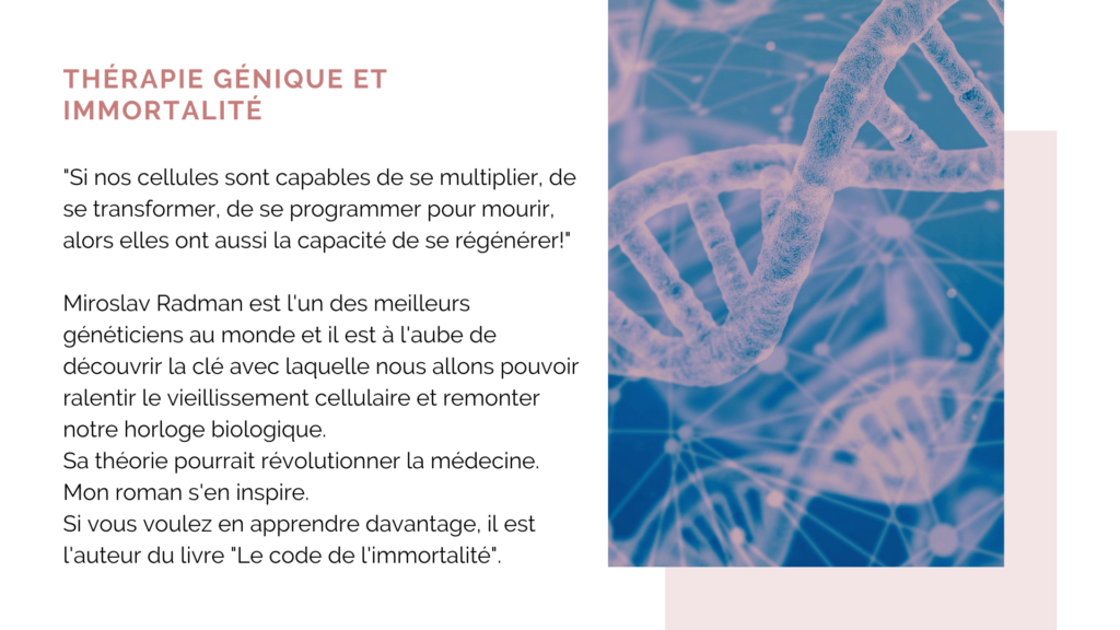 Magalie Milo, médecin et auteure, nous expose une théorie médicale sur l'immortalité.
Image d'une double hélice d'ADN dans les tons roses et texte sur la thérapie génique et l'immortalité.
Si nos cellules sont capables de se multiplier, de se transformer, de se programmer pour mourir, alors elles peuvent se régénérer.
Miroslav Radman est l'un des meilleurs généticien au monde, il est à l'aube de découvrir la clé de l'immortalité. Mon roman à suspense Immort'Elle ADN s'inspire de sa théorie médicale.
Un thriller d'anticipation qui sera bientôt réalité!